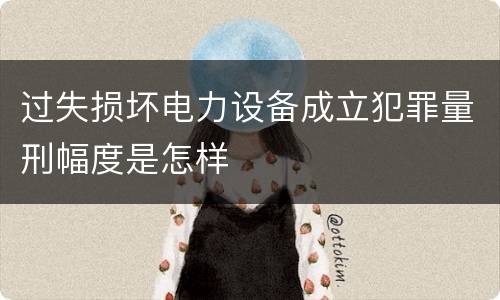 过失损坏电力设备成立犯罪量刑幅度是怎样