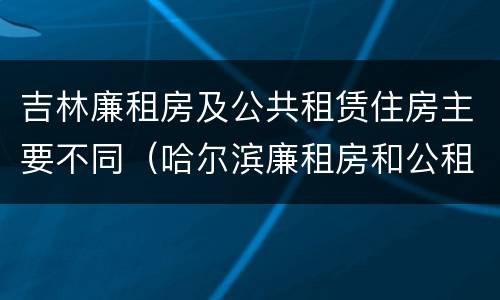 吉林廉租房及公共租赁住房主要不同（哈尔滨廉租房和公租房有什么区别）