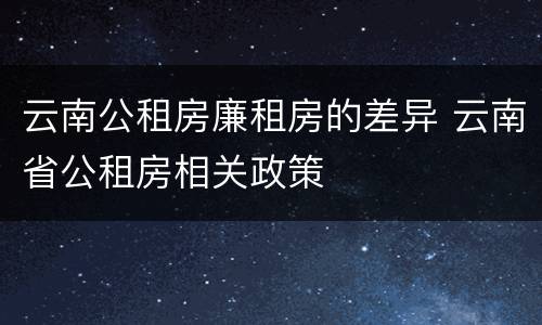 云南公租房廉租房的差异 云南省公租房相关政策