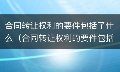 合同转让权利的要件包括了什么（合同转让权利的要件包括了什么）