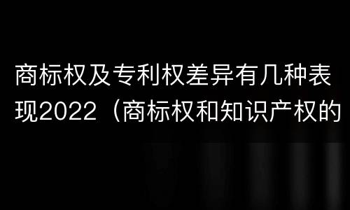 商标权及专利权差异有几种表现2022（商标权和知识产权的区别）