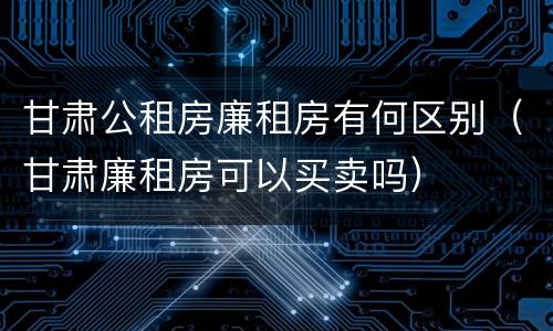 甘肃公租房廉租房有何区别（甘肃廉租房可以买卖吗）