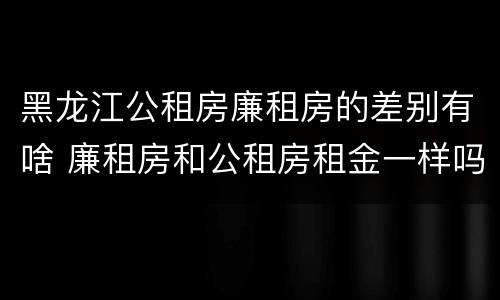 黑龙江公租房廉租房的差别有啥 廉租房和公租房租金一样吗