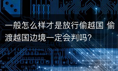 一般怎么样才是放行偷越国 偷渡越国边境一定会判吗?