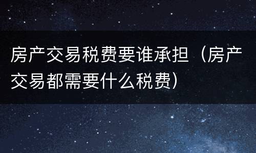 房产交易税费要谁承担（房产交易都需要什么税费）