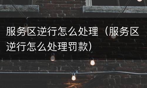 服务区逆行怎么处理（服务区逆行怎么处理罚款）