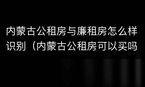 内蒙古公租房与廉租房怎么样识别（内蒙古公租房可以买吗）