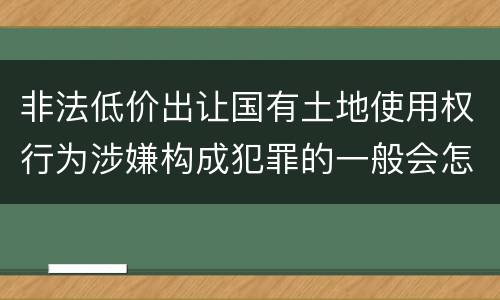 非法低价出让国有土地使用权行为涉嫌构成犯罪的一般会怎么样量刑