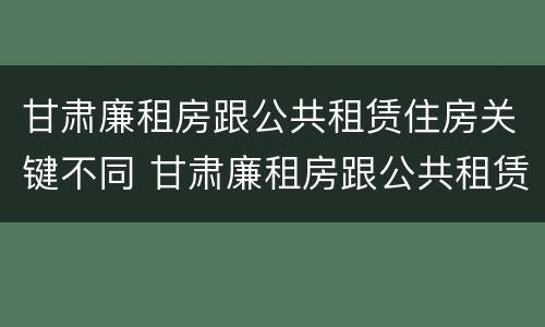 甘肃廉租房跟公共租赁住房关键不同 甘肃廉租房跟公共租赁住房关键不同吗