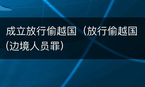 成立放行偷越国（放行偷越国(边境人员罪）