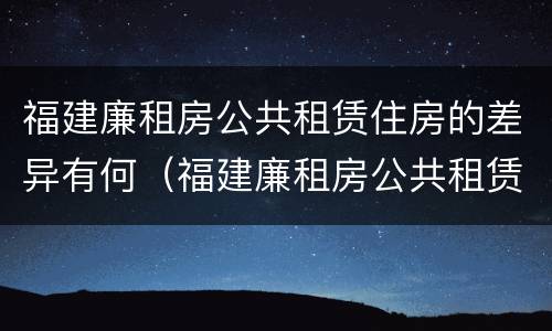 福建廉租房公共租赁住房的差异有何（福建廉租房公共租赁住房的差异有何影响）