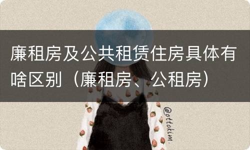 廉租房及公共租赁住房具体有啥区别（廉租房、公租房）