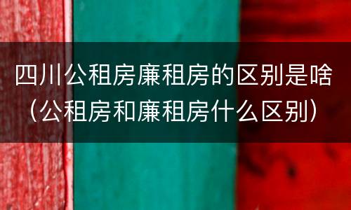 四川公租房廉租房的区别是啥（公租房和廉租房什么区别）