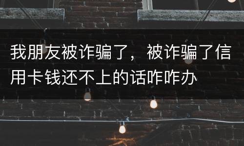 我朋友被诈骗了，被诈骗了信用卡钱还不上的话咋咋办