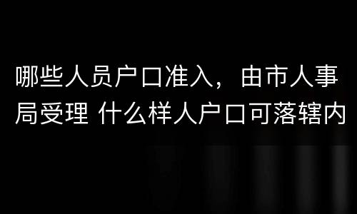 哪些人员户口准入，由市人事局受理 什么样人户口可落辖内派出所