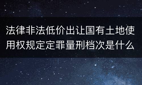 法律非法低价出让国有土地使用权规定定罪量刑档次是什么