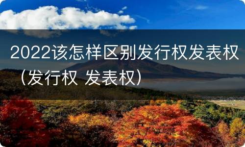 2022该怎样区别发行权发表权（发行权 发表权）