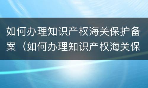 如何办理知识产权海关保护备案（如何办理知识产权海关保护备案登记）