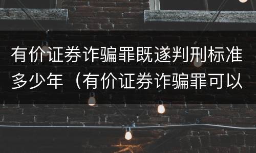 有价证券诈骗罪既遂判刑标准多少年（有价证券诈骗罪可以由单位构成吗）