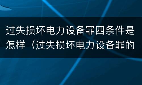过失损坏电力设备罪四条件是怎样（过失损坏电力设备罪的构成要件）