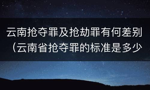 云南抢夺罪及抢劫罪有何差别（云南省抢夺罪的标准是多少?）