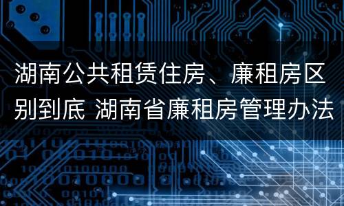 湖南公共租赁住房、廉租房区别到底 湖南省廉租房管理办法