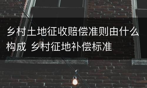 乡村土地征收赔偿准则由什么构成 乡村征地补偿标准
