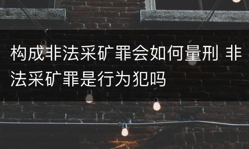构成非法采矿罪会如何量刑 非法采矿罪是行为犯吗