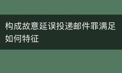 构成故意延误投递邮件罪满足如何特征