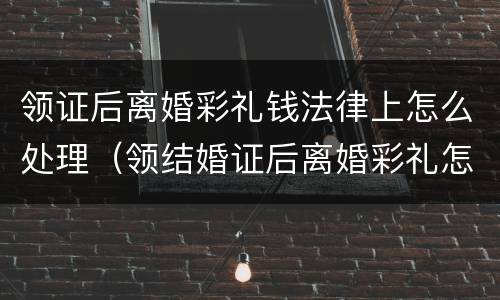 领证后离婚彩礼钱法律上怎么处理（领结婚证后离婚彩礼怎么算）