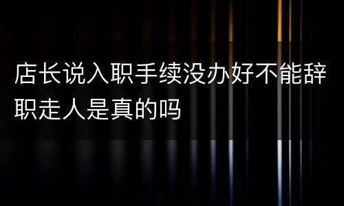店长说入职手续没办好不能辞职走人是真的吗
