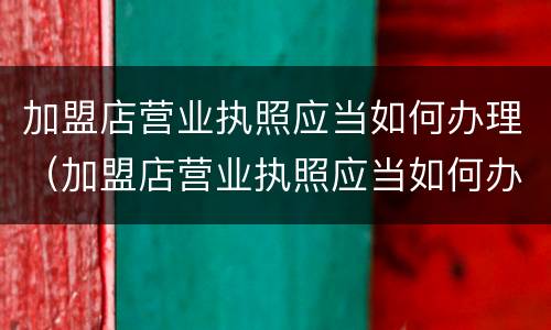 加盟店营业执照应当如何办理（加盟店营业执照应当如何办理注销）
