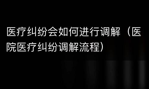 医疗纠纷会如何进行调解（医院医疗纠纷调解流程）