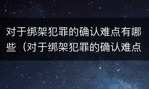 对于绑架犯罪的确认难点有哪些（对于绑架犯罪的确认难点有哪些要求）