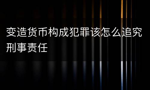 变造货币构成犯罪该怎么追究刑事责任