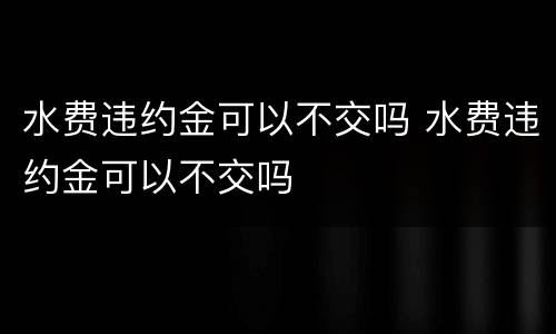 水费违约金可以不交吗 水费违约金可以不交吗
