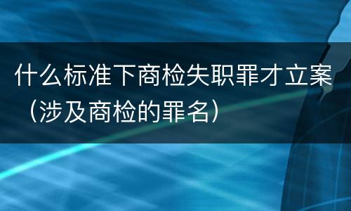 什么标准下商检失职罪才立案（涉及商检的罪名）