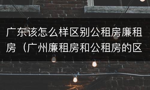 广东该怎么样区别公租房廉租房（广州廉租房和公租房的区别）