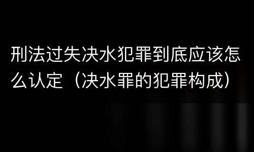 刑法过失决水犯罪到底应该怎么认定（决水罪的犯罪构成）