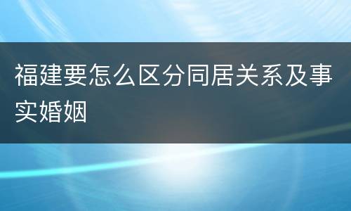 福建要怎么区分同居关系及事实婚姻