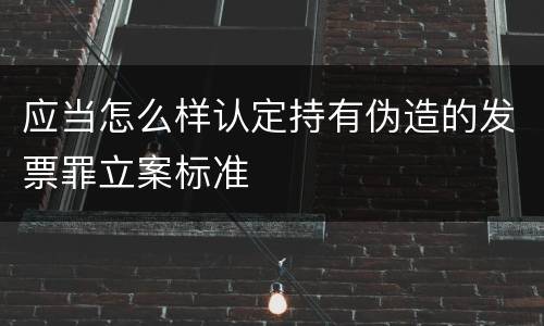 应当怎么样认定持有伪造的发票罪立案标准