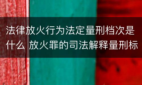 法律放火行为法定量刑档次是什么 放火罪的司法解释量刑标准