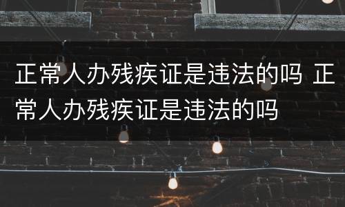 正常人办残疾证是违法的吗 正常人办残疾证是违法的吗