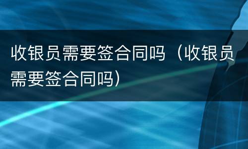 收银员需要签合同吗（收银员需要签合同吗）