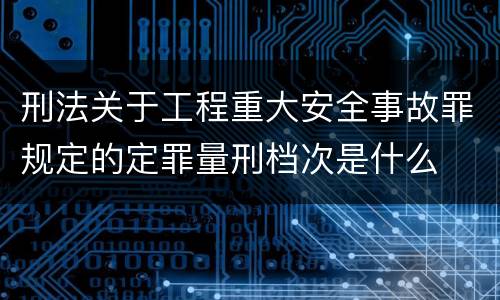 刑法关于工程重大安全事故罪规定的定罪量刑档次是什么