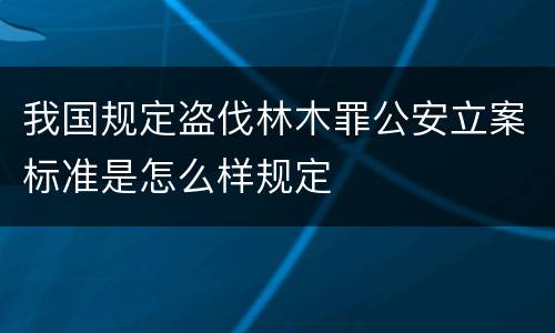 我国规定盗伐林木罪公安立案标准是怎么样规定