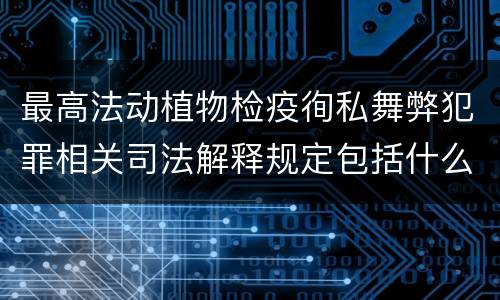 最高法动植物检疫徇私舞弊犯罪相关司法解释规定包括什么主要内容