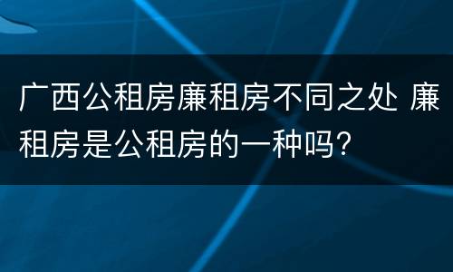 广西公租房廉租房不同之处 廉租房是公租房的一种吗?