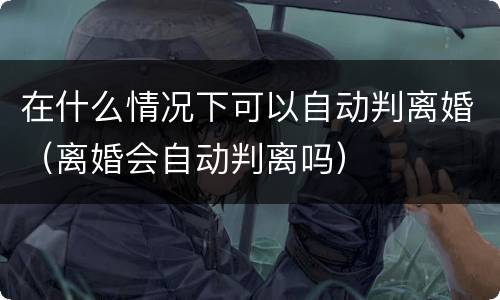 在什么情况下可以自动判离婚（离婚会自动判离吗）