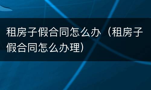 租房子假合同怎么办（租房子假合同怎么办理）